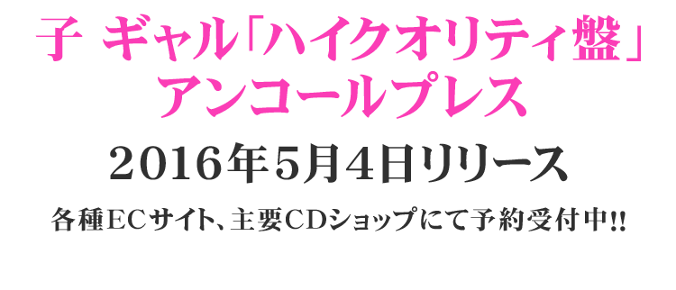 子ギャル「ハイクオリティ盤」アンコールプレス 2016年5月4日リリース 各種ECサイト、主要CDショップにて予約受付中！！
